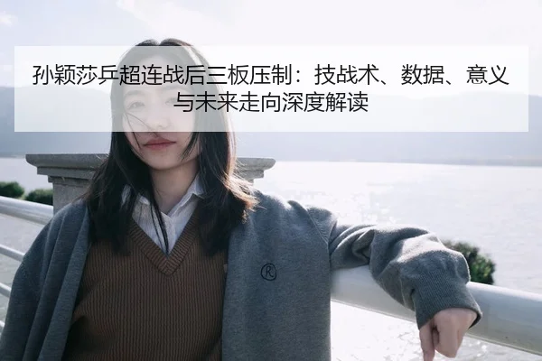 孙颖莎乒超连战后三板压制：技战术、数据、意义与未来走向深度解读
