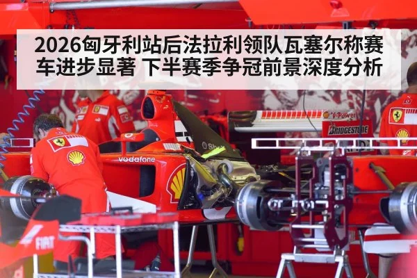 2026匈牙利站后法拉利领队瓦塞尔称赛车进步显著 下半赛季争冠前景深度分析