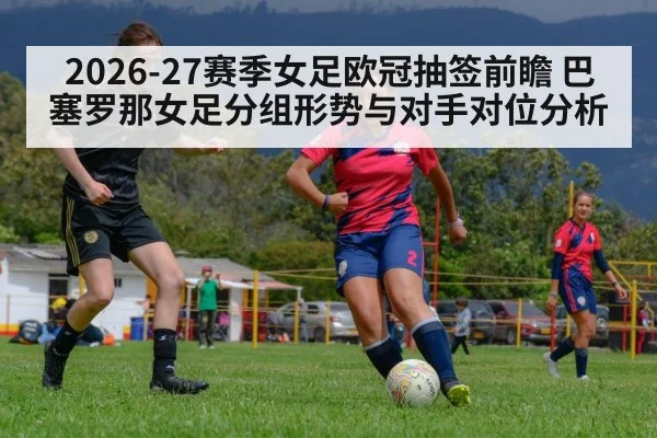 2026-27赛季女足欧冠抽签前瞻 巴塞罗那女足分组形势与对手对位分析